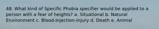 48. What kind of Specific Phobia specifier would be applied to a person with a fear of heights? a. Situational b. Natural Environment c. Blood-Injection-Injury d. Death e. Animal