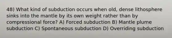 48) What kind of subduction occurs when old, dense lithosphere sinks into the mantle by its own weight rather than by compressional force? A) Forced subduction B) Mantle plume subduction C) Spontaneous subduction D) Overriding subduction