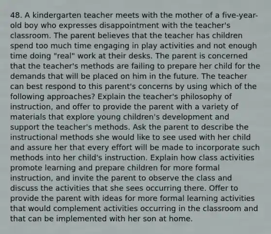 48. A kindergarten teacher meets with the mother of a five-year-old boy who expresses disappointment with the teacher's classroom. The parent believes that the teacher has children spend too much time engaging in play activities and not enough time doing "real" work at their desks. The parent is concerned that the teacher's methods are failing to prepare her child for the demands that will be placed on him in the future. The teacher can best respond to this parent's concerns by using which of the following approaches? Explain the teacher's philosophy of instruction, and offer to provide the parent with a variety of materials that explore young children's development and support the teacher's methods. Ask the parent to describe the instructional methods she would like to see used with her child and assure her that every effort will be made to incorporate such methods into her child's instruction. Explain how class activities promote learning and prepare children for more formal instruction, and invite the parent to observe the class and discuss the activities that she sees occurring there. Offer to provide the parent with ideas for more formal learning activities that would complement activities occurring in the classroom and that can be implemented with her son at home.