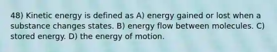 48) Kinetic energy is defined as A) energy gained or lost when a substance changes states. B) energy flow between molecules. C) stored energy. D) the energy of motion.