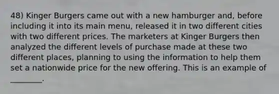 48) Kinger Burgers came out with a new hamburger and, before including it into its main menu, released it in two different cities with two different prices. The marketers at Kinger Burgers then analyzed the different levels of purchase made at these two different places, planning to using the information to help them set a nationwide price for the new offering. This is an example of ________.