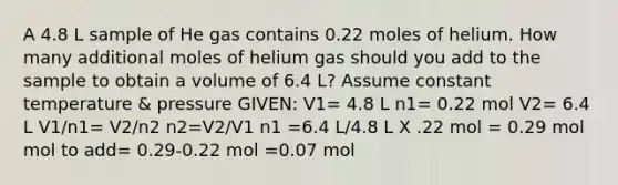 A 4.8 L sample of He gas contains 0.22 moles of helium. How many additional moles of helium gas should you add to the sample to obtain a volume of 6.4 L? Assume constant temperature & pressure GIVEN: V1= 4.8 L n1= 0.22 mol V2= 6.4 L V1/n1= V2/n2 n2=V2/V1 n1 =6.4 L/4.8 L X .22 mol = 0.29 mol mol to add= 0.29-0.22 mol =0.07 mol