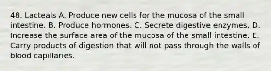 48. Lacteals A. Produce new cells for the mucosa of the small intestine. B. Produce hormones. C. Secrete digestive enzymes. D. Increase the surface area of the mucosa of the small intestine. E. Carry products of digestion that will not pass through the walls of blood capillaries.