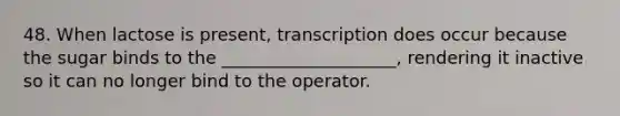 48. When lactose is present, transcription does occur because the sugar binds to the ____________________, rendering it inactive so it can no longer bind to the operator.