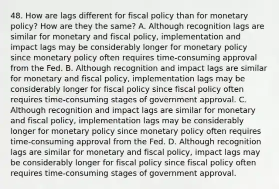 48. How are lags different for <a href='https://www.questionai.com/knowledge/kPTgdbKdvz-fiscal-policy' class='anchor-knowledge'>fiscal policy</a> than for monetary​ policy? How are they the​ same? A. Although recognition lags are similar for monetary and fiscal​ policy, implementation and impact lags may be considerably longer for <a href='https://www.questionai.com/knowledge/kEE0G7Llsx-monetary-policy' class='anchor-knowledge'>monetary policy</a> since monetary policy often requires​ time-consuming approval from the Fed. B. Although recognition and impact lags are similar for monetary and fiscal​ policy, implementation lags may be considerably longer for fiscal policy since fiscal policy often requires​ time-consuming stages of government approval. C. Although recognition and impact lags are similar for monetary and fiscal​ policy, implementation lags may be considerably longer for monetary policy since monetary policy often requires​ time-consuming approval from the Fed. D. Although recognition lags are similar for monetary and fiscal​ policy, impact lags may be considerably longer for fiscal policy since fiscal policy often requires​ time-consuming stages of government approval.