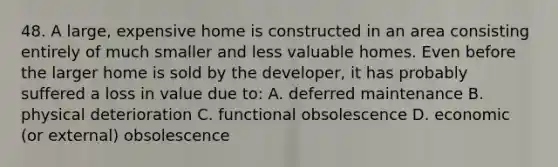 48. A large, expensive home is constructed in an area consisting entirely of much smaller and less valuable homes. Even before the larger home is sold by the developer, it has probably suffered a loss in value due to: A. deferred maintenance B. physical deterioration C. functional obsolescence D. economic (or external) obsolescence