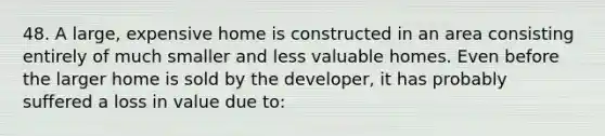 48. A large, expensive home is constructed in an area consisting entirely of much smaller and less valuable homes. Even before the larger home is sold by the developer, it has probably suffered a loss in value due to: