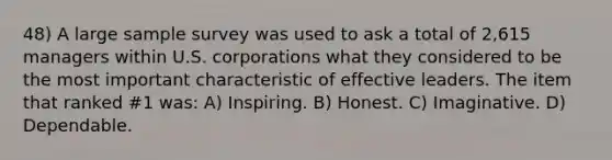 48) A large sample survey was used to ask a total of 2,615 managers within U.S. corporations what they considered to be the most important characteristic of effective leaders. The item that ranked #1 was: A) Inspiring. B) Honest. C) Imaginative. D) Dependable.