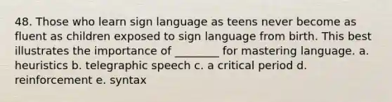 48. Those who learn sign language as teens never become as fluent as children exposed to sign language from birth. This best illustrates the importance of ________ for mastering language. a. heuristics b. telegraphic speech c. a critical period d. reinforcement e. syntax