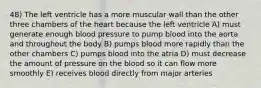 48) The left ventricle has a more muscular wall than the other three chambers of the heart because the left ventricle A) must generate enough blood pressure to pump blood into the aorta and throughout the body B) pumps blood more rapidly than the other chambers C) pumps blood into the atria D) must decrease the amount of pressure on the blood so it can flow more smoothly E) receives blood directly from major arteries