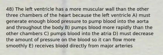 48) The left ventricle has a more muscular wall than the other three chambers of <a href='https://www.questionai.com/knowledge/kya8ocqc6o-the-heart' class='anchor-knowledge'>the heart</a> because the left ventricle A) must generate enough <a href='https://www.questionai.com/knowledge/kD0HacyPBr-blood-pressure' class='anchor-knowledge'>blood pressure</a> to pump blood into the aorta and throughout the body B) pumps blood more rapidly than the other chambers C) pumps blood into the atria D) must decrease the amount of pressure on <a href='https://www.questionai.com/knowledge/k7oXMfj7lk-the-blood' class='anchor-knowledge'>the blood</a> so it can flow more smoothly E) receives blood directly from major arteries