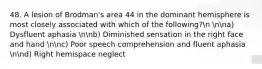 48. A lesion of Brodman's area 44 in the dominant hemisphere is most closely associated with which of the following?n nna) Dysfluent aphasia nnb) Diminished sensation in the right face and hand nnc) Poor speech comprehension and fluent aphasia nnd) Right hemispace neglect