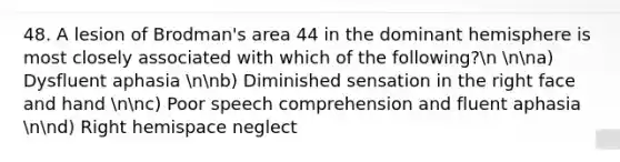 48. A lesion of Brodman's area 44 in the dominant hemisphere is most closely associated with which of the following?n nna) Dysfluent aphasia nnb) Diminished sensation in the right face and hand nnc) Poor speech comprehension and fluent aphasia nnd) Right hemispace neglect