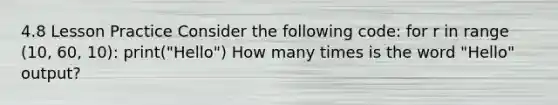 4.8 Lesson Practice Consider the following code: for r in range (10, 60, 10): print("Hello") How many times is the word "Hello" output?