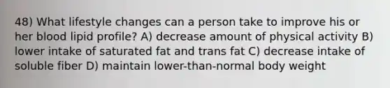 48) What lifestyle changes can a person take to improve his or her blood lipid profile? A) decrease amount of physical activity B) lower intake of saturated fat and trans fat C) decrease intake of soluble fiber D) maintain lower-than-normal body weight