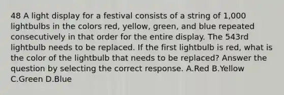 48 A light display for a festival consists of a string of 1,000 lightbulbs in the colors red, yellow, green, and blue repeated consecutively in that order for the entire display. The 543rd lightbulb needs to be replaced. If the first lightbulb is red, what is the color of the lightbulb that needs to be replaced? Answer the question by selecting the correct response. A.Red B.Yellow C.Green D.Blue