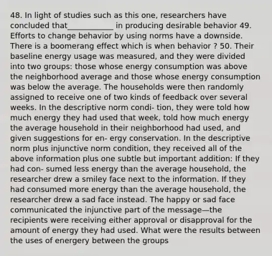 48. In light of studies such as this one, researchers have concluded that____________ in producing desirable behavior 49. Efforts to change behavior by using norms have a downside. There is a boomerang effect which is when behavior ? 50. Their baseline energy usage was measured, and they were divided into two groups: those whose energy consumption was above the neighborhood average and those whose energy consumption was below the average. The households were then randomly assigned to receive one of two kinds of feedback over several weeks. In the descriptive norm condi- tion, they were told how much energy they had used that week, told how much energy the average household in their neighborhood had used, and given suggestions for en- ergy conservation. In the descriptive norm plus injunctive norm condition, they received all of the above information plus one subtle but important addition: If they had con- sumed less energy than the average household, the researcher drew a smiley face next to the information. If they had consumed more energy than the average household, the researcher drew a sad face instead. The happy or sad face communicated the injunctive part of the message—the recipients were receiving either approval or disapproval for the amount of energy they had used. What were the results between the uses of energery between the groups