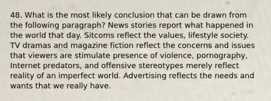 48. What is the most likely conclusion that can be drawn from the following paragraph? News stories report what happened in the world that day. Sitcoms reflect the values, lifestyle society. TV dramas and magazine fiction reflect the concerns and issues that viewers are stimulate presence of violence, pornography, Internet predators, and offensive stereotypes merely reflect reality of an imperfect world. Advertising reflects the needs and wants that we really have.