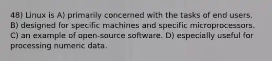 48) Linux is A) primarily concerned with the tasks of end users. B) designed for specific machines and specific microprocessors. C) an example of open-source software. D) especially useful for processing numeric data.