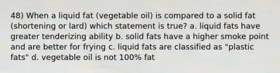 48) When a liquid fat (vegetable oil) is compared to a solid fat (shortening or lard) which statement is true? a. liquid fats have greater tenderizing ability b. solid fats have a higher smoke point and are better for frying c. liquid fats are classified as "plastic fats" d. vegetable oil is not 100% fat