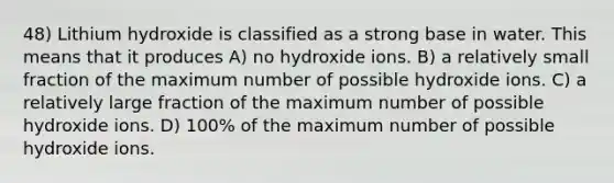 48) Lithium hydroxide is classified as a strong base in water. This means that it produces A) no hydroxide ions. B) a relatively small fraction of the maximum number of possible hydroxide ions. C) a relatively large fraction of the maximum number of possible hydroxide ions. D) 100% of the maximum number of possible hydroxide ions.