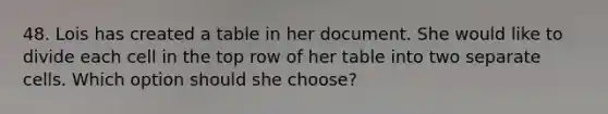 48. Lois has created a table in her document. She would like to divide each cell in the top row of her table into two separate cells. Which option should she choose?