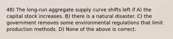 48) The long-run aggregate supply curve shifts left if A) the capital stock increases. B) there is a natural disaster. C) the government removes some environmental regulations that limit production methods. D) None of the above is correct.