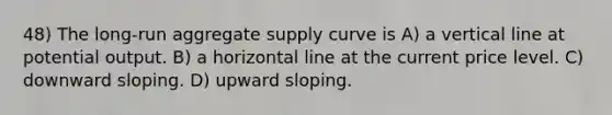 48) The long-run aggregate supply curve is A) a vertical line at potential output. B) a horizontal line at the current price level. C) downward sloping. D) upward sloping.