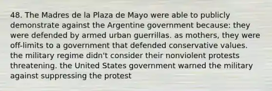 48. The Madres de la Plaza de Mayo were able to publicly demonstrate against the Argentine government because: they were defended by armed urban guerrillas. as mothers, they were off-limits to a government that defended conservative values. the military regime didn't consider their nonviolent protests threatening. the United States government warned the military against suppressing the protest