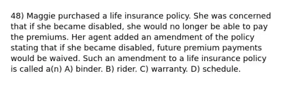 48) Maggie purchased a life insurance policy. She was concerned that if she became disabled, she would no longer be able to pay the premiums. Her agent added an amendment of the policy stating that if she became disabled, future premium payments would be waived. Such an amendment to a life insurance policy is called a(n) A) binder. B) rider. C) warranty. D) schedule.