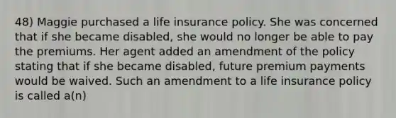 48) Maggie purchased a life insurance policy. She was concerned that if she became disabled, she would no longer be able to pay the premiums. Her agent added an amendment of the policy stating that if she became disabled, future premium payments would be waived. Such an amendment to a life insurance policy is called a(n)