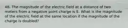 48. The magnitude of the electric field at a distance of two meters from a negative point charge is E. What is the magnitude of the electric field at the same location if the magnitude of the charge is doubled?