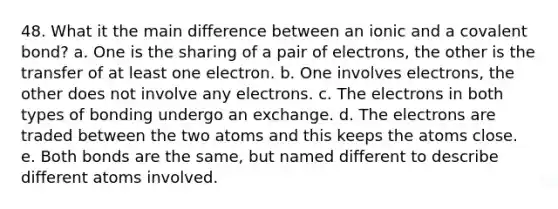 48. What it the main difference between an ionic and a covalent bond? a. One is the sharing of a pair of electrons, the other is the transfer of at least one electron. b. One involves electrons, the other does not involve any electrons. c. The electrons in both types of bonding undergo an exchange. d. The electrons are traded between the two atoms and this keeps the atoms close. e. Both bonds are the same, but named different to describe different atoms involved.