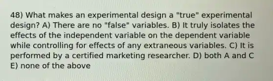 48) What makes an experimental design a "true" experimental design? A) There are no "false" variables. B) It truly isolates the effects of the independent variable on the dependent variable while controlling for effects of any extraneous variables. C) It is performed by a certified marketing researcher. D) both A and C E) none of the above