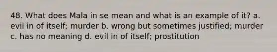 48. What does Mala in se mean and what is an example of it? a. evil in of itself; murder b. wrong but sometimes justified; murder c. has no meaning d. evil in of itself; prostitution