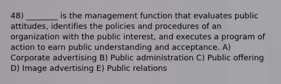 48) ________ is the management function that evaluates public attitudes, identifies the policies and procedures of an organization with the public interest, and executes a program of action to earn public understanding and acceptance. A) Corporate advertising B) Public administration C) Public offering D) Image advertising E) Public relations