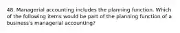 48. Managerial accounting includes the planning function. Which of the following items would be part of the planning function of a business's managerial accounting?