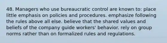 48. Managers who use bureaucratic control are known to: place little emphasis on policies and procedures. emphasize following the rules above all else. believe that the shared values and beliefs of the company guide workers' behavior. rely on group norms rather than on formalized rules and regulations.