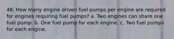 48. How many engine driven fuel pumps per engine are required for engines requiring fuel pumps? a. Two engines can share one fuel pump. b. One fuel pump for each engine. c. Two fuel pumps for each engine.