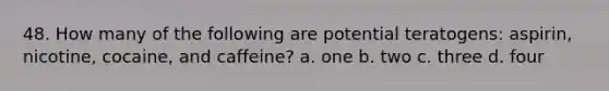 48. How many of the following are potential teratogens: aspirin, nicotine, cocaine, and caffeine? a. one b. two c. three d. four