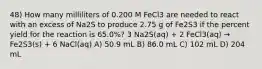 48) How many milliliters of 0.200 M FeCl3 are needed to react with an excess of Na2S to produce 2.75 g of Fe2S3 if the percent yield for the reaction is 65.0%? 3 Na2S(aq) + 2 FeCl3(aq) → Fe2S3(s) + 6 NaCl(aq) A) 50.9 mL B) 86.0 mL C) 102 mL D) 204 mL