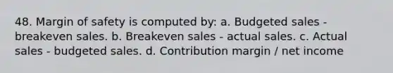 48. Margin of safety is computed by: a. Budgeted sales - breakeven sales. b. Breakeven sales - actual sales. c. Actual sales - budgeted sales. d. Contribution margin / net income