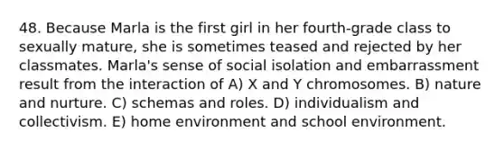 48. Because Marla is the first girl in her fourth-grade class to sexually mature, she is sometimes teased and rejected by her classmates. Marla's sense of social isolation and embarrassment result from the interaction of A) X and Y chromosomes. B) nature and nurture. C) schemas and roles. D) individualism and collectivism. E) home environment and school environment.