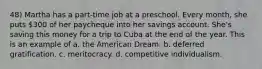 48) Martha has a part-time job at a preschool. Every month, she puts 300 of her paycheque into her savings account. She's saving this money for a trip to Cuba at the end of the year. This is an example of a. the American Dream. b. deferred gratification. c. meritocracy. d. competitive individualism.