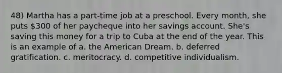 48) Martha has a part-time job at a preschool. Every month, she puts 300 of her paycheque into her savings account. She's saving this money for a trip to Cuba at the end of the year. This is an example of a. the American Dream. b. deferred gratification. c. meritocracy. d. competitive individualism.