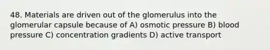 48. Materials are driven out of the glomerulus into the glomerular capsule because of A) osmotic pressure B) blood pressure C) concentration gradients D) active transport