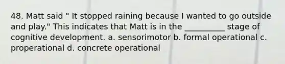 48. Matt said " It stopped raining because I wanted to go outside and play." This indicates that Matt is in the __________ stage of cognitive development. a. sensorimotor b. formal operational c. properational d. concrete operational