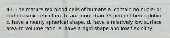 48. The mature red blood cells of humans a. contain no nuclei or endoplasmic reticulum. b. are more than 75 percent hemoglobin. c. have a nearly spherical shape. d. have a relatively low surface area-to-volume ratio. e. have a rigid shape and low flexibility.