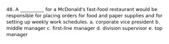 48. A __________ for a McDonald's fast-food restaurant would be responsible for placing orders for food and paper supplies and for setting up weekly work schedules. a. corporate vice president b. middle manager c. first-line manager d. division supervisor e. top manager