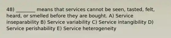 48) ________ means that services cannot be seen, tasted, felt, heard, or smelled before they are bought. A) Service inseparability B) Service variability C) Service intangibility D) Service perishability E) Service heterogeneity